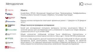 Объекты
Альфа-Банк, ВТБ24, Московский Кредитный Банк, Промсвязьбанк, Райффайзенбанк,
Россельхозбанк, Русский Стандарт, Сбербанк, Тинькофф, Хоум Кредит
Период
Период анализа материалов охватывает временные рамки с 1 февраля по 29 февраля
2016 г.
Общая технология проведения исследования
Базой для исследования послужили материалы системы мониторинга IQBuzz. В
качестве данных для исследования взяты упоминания в социальных медиа (форумы,
социальные сети и т.д.) и онлайн-СМИ.
Общее количество сообщений, которые были обработаны (просмотрены и
проанализированы в плане оценки контекста, темы и др.) – более 350 000 упоминаний.
Для того чтобы выделить данный ограниченный массив сообщений из общего архива
материалов, были использованы поисковые запросы по каждому из объектов
мониторинга. С их помощью машинным способом отбирались материалы, в которых в
любых вариантах написания упоминалась заявленная тема для исследования.
Методология
 