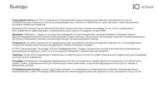 Выводы
Структураконтента для ТОП-10 компаний из банковской отрасли неоднородна. Массив сообщений состоит из
потребительских отзывов, pr-контента, информационных статей и их перепечаток, пресс-релизов, также материалов,
носящих справочный характер.
Основным (по количеству упоминаний) Интернет-ресурсомстали социальные медиа. В соц. сетях, на форумах, в
блогосфере было зафиксировано упоминаний больше, чем на площадках онлайн-СМИ.
Динамика. Сбербанк — лидер по количеству сообщений на протяжении всего рассматриваемого периода. Самым
малообсуждаемым банком является Московский Кредитный Банк. Мониторинг публикаций позволяет проанализировать
всплески упоминаний и выявитьяркие инфоповоды за анализируемый период.
Тональность. Лучшие показатели по эмоциональному настроению авторов сообщений отмечаются у «Тинькофф Банк»,
показатели неблагоприятны для «Альфа-Банк» и банка «Русский Стандарт».
В ТОП-3 банков входят Тинькофф, ВТБ24 и Райффайзенбанк. Лидеры выделялись из учета количества упоминаний за
анализируемый период, а также по соотношению сообщений с эмоциональной окраской.
Тематика. Более 50% упоминаний, оставленных потребителями, относятся к работе банковской инфраструктуры (например,
колл-центр или отделения).
Площадки. Ключевыми площадками размещения контента в социальных медиа являются социальная сеть ВКонтакте,
сервис Twitter, предназначенный для обмена короткими заметками, и крупный информационный портал о банках и
банковских услугах.
Потребительский портрет.Анализ аудитории показал, что сообщения с упоминаниями оставляют преимущественно
жители Москвы, Санкт-Петербурга, Московской или Ленинградской областей, мужского пола, в возрасте с 26 до 35 лет.
 