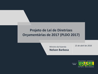Ministro da Fazenda
Nelson Barbosa
15 de abril de 2016
Projeto de Lei de Diretrizes
Orçamentárias de 2017 (PLDO 2017)
 