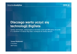 1
Dlaczego warto uczyć się
technologii BigData
Trendy, technologie, zastosowanie w biznesie i o tym jak IBM patrzy na rynek
IT z naciskiem na obszar Big Data i rozwiązań do analizy danych
Tomasz Rostkowski
IT Architect
IBM Polska
 