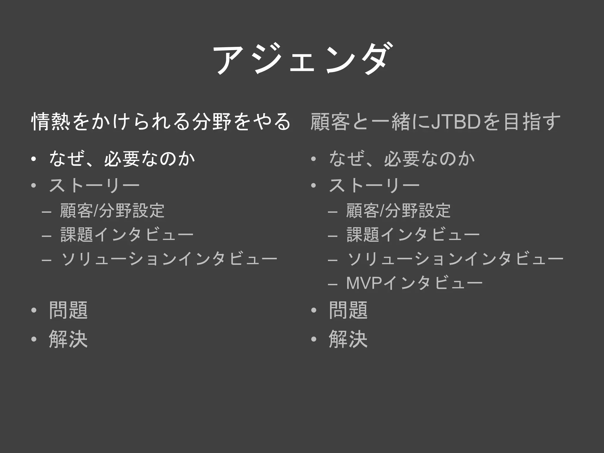 アジェンダ
情熱をかけられる分野をやる
• なぜ、必要なのか
• ストーリー
– 顧客/分野設定
– 課題インタビュー
– ソリューションインタビュー
• 問題
• 解決
顧客と一緒にJTBDを目指す
• なぜ、必要なのか
• ストーリー
– 顧客/分野設定
– 課題インタビュー
– ソリューションインタビュー
– MVPインタビュー
• 問題
• 解決
 