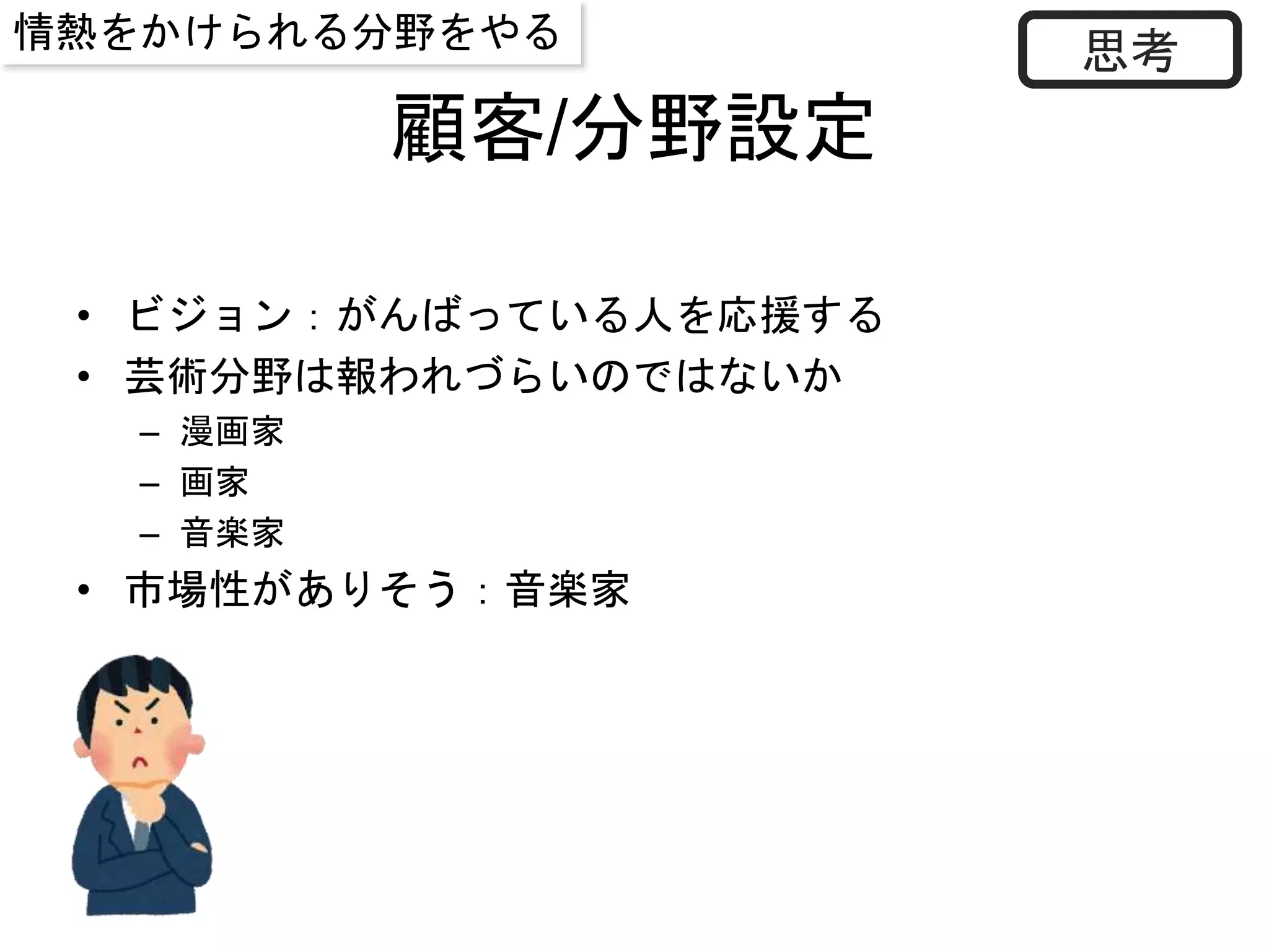 顧客/分野設定
• ビジョン：がんばっている人を応援する
• 芸術分野は報われづらいのではないか
– 漫画家
– 画家
– 音楽家
• 市場性がありそう：音楽家
思考情熱をかけられる分野をやる
 