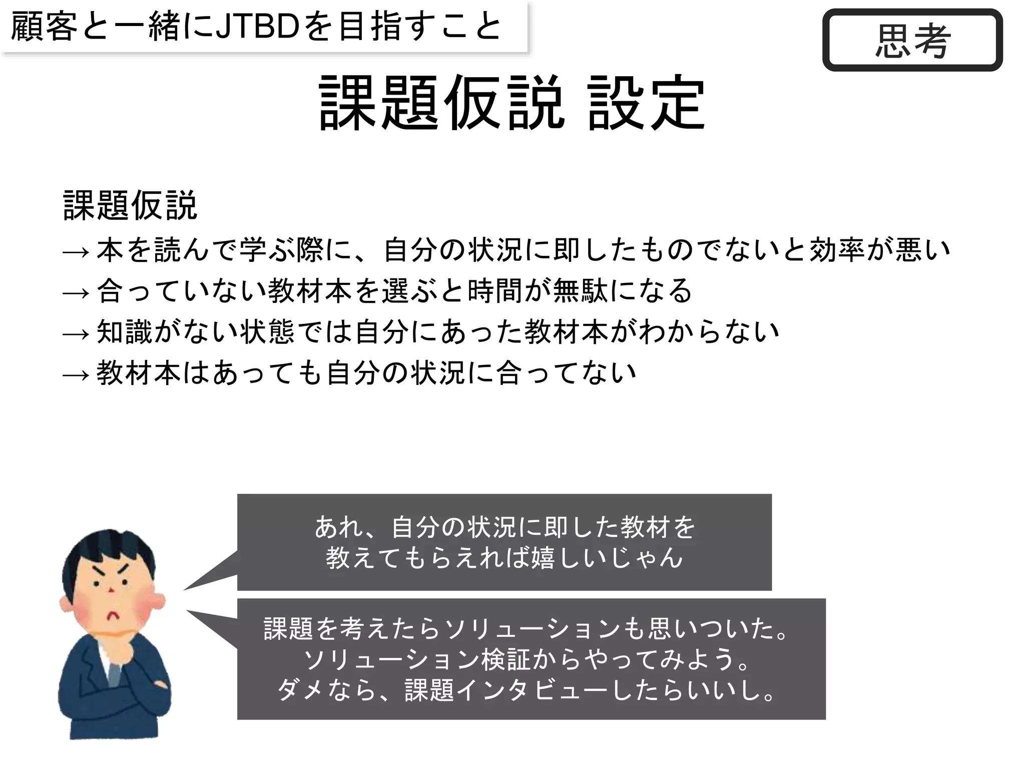 課題仮説 設定
あれ、自分の状況に即した教材を
教えてもらえれば嬉しいじゃん
思考
課題を考えたらソリューションも思いついた。
ソリューション検証からやってみよう。
ダメなら、課題インタビューしたらいいし。
課題仮説
→ 本を読んで学ぶ際に、自分の状況に即したものでないと効率が悪い
→ 合っていない教材本を選ぶと時間が無駄になる
→ 知識がない状態では自分にあった教材本がわからない
→ 教材本はあっても自分の状況に合ってない
顧客と一緒にJTBDを目指すこと
 