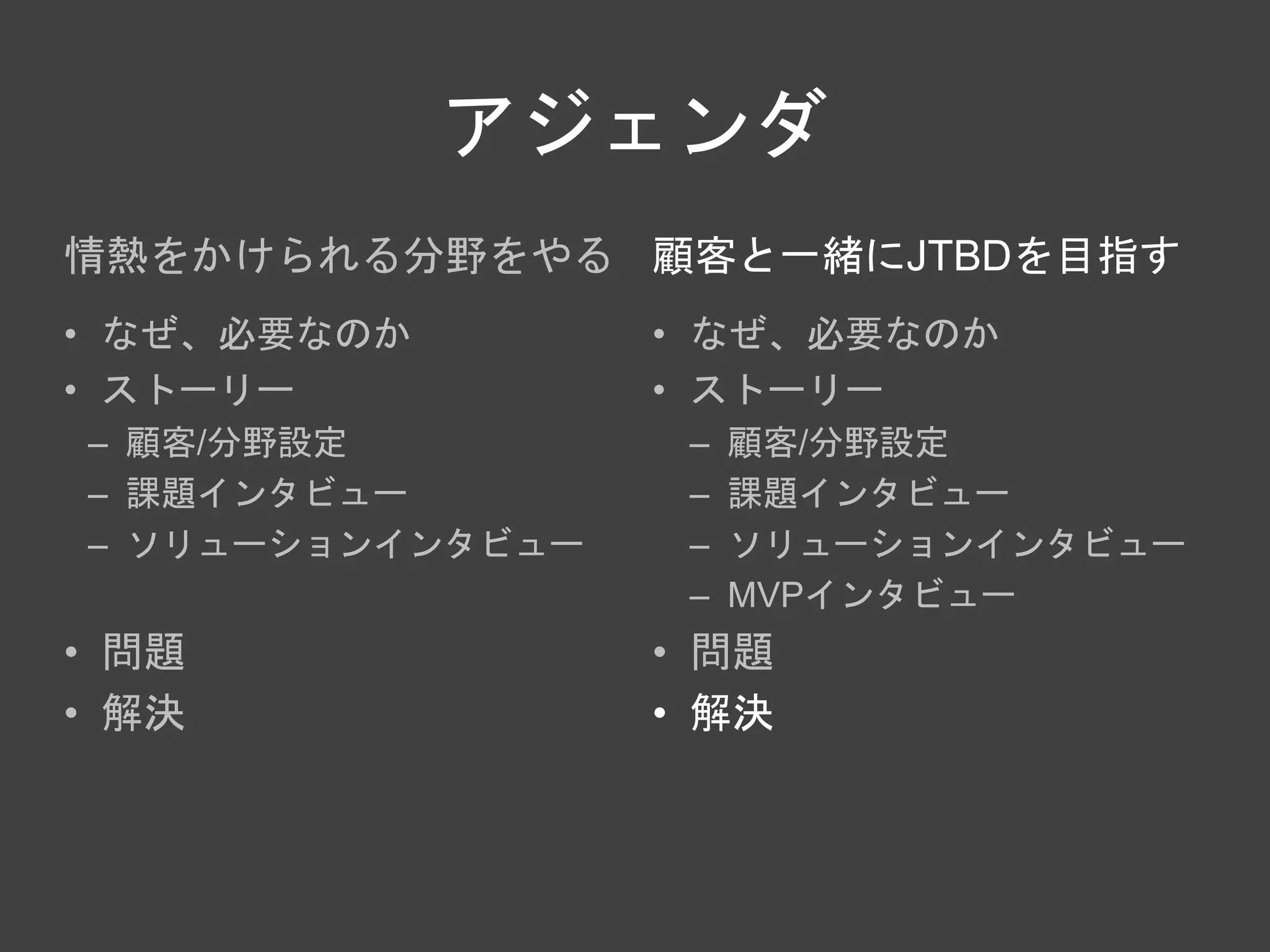 アジェンダ
情熱をかけられる分野をやる
• なぜ、必要なのか
• ストーリー
– 顧客/分野設定
– 課題インタビュー
– ソリューションインタビュー
• 問題
• 解決
顧客と一緒にJTBDを目指す
• なぜ、必要なのか
• ストーリー
– 顧客/分野設定
– 課題インタビュー
– ソリューションインタビュー
– MVPインタビュー
• 問題
• 解決
 