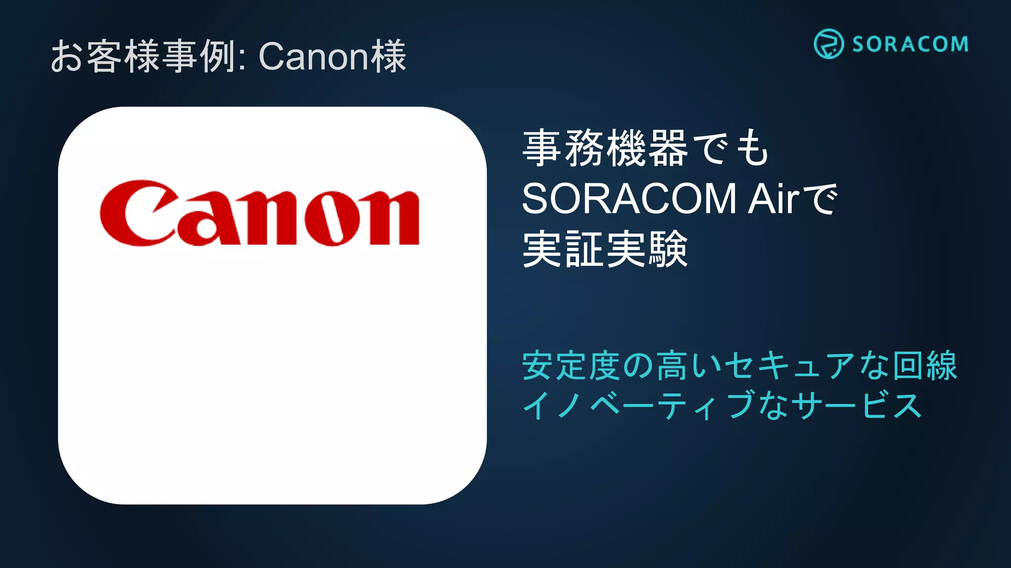 お客様事例: Canon様
安定度の高いセキュアな回線
イノベーティブなサービス
事務機器でも
SORACOM Airで
実証実験
 