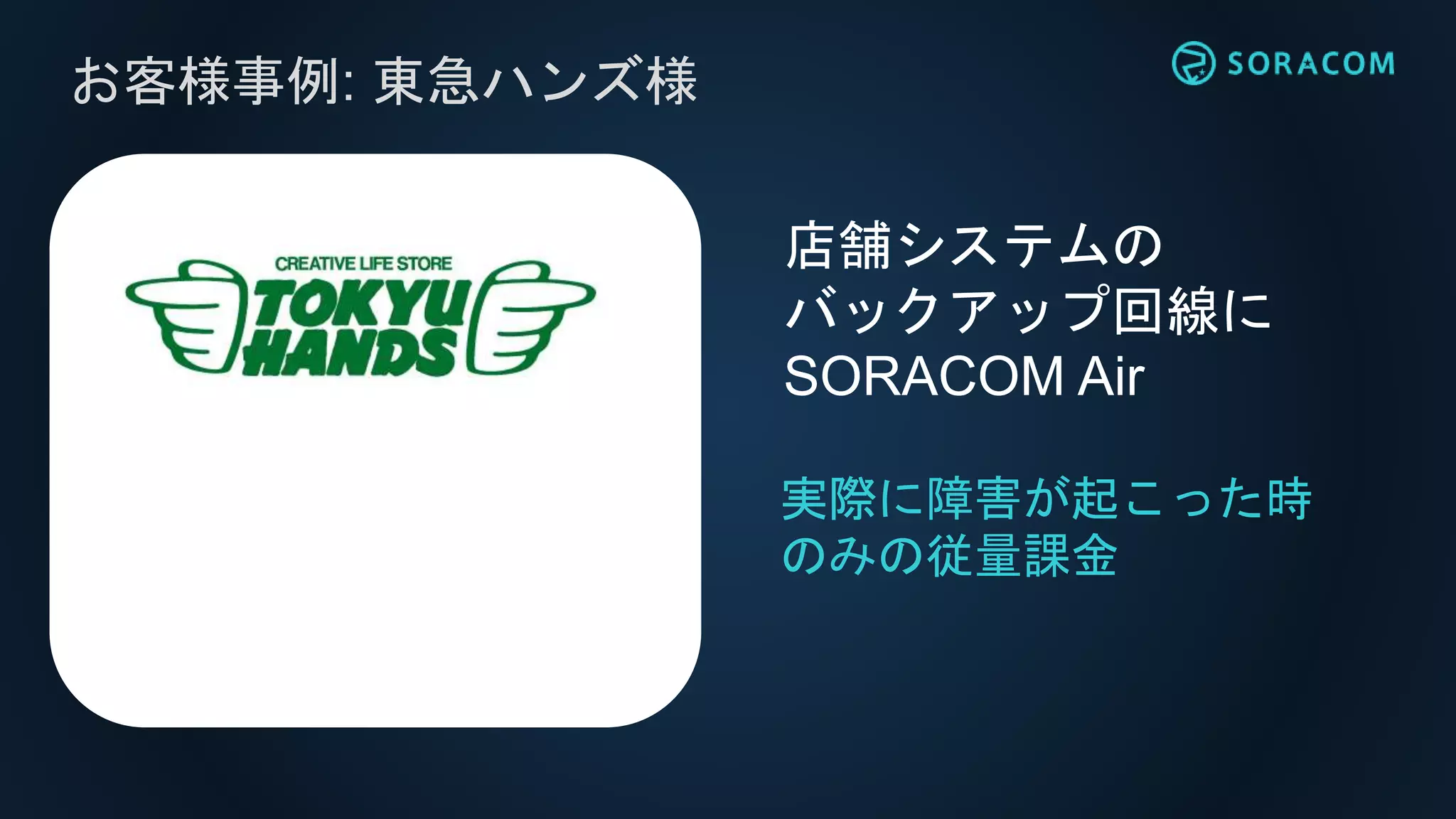 お客様事例: 東急ハンズ様
実際に障害が起こった時
のみの従量課金
店舗システムの
バックアップ回線に
SORACOM Air
 