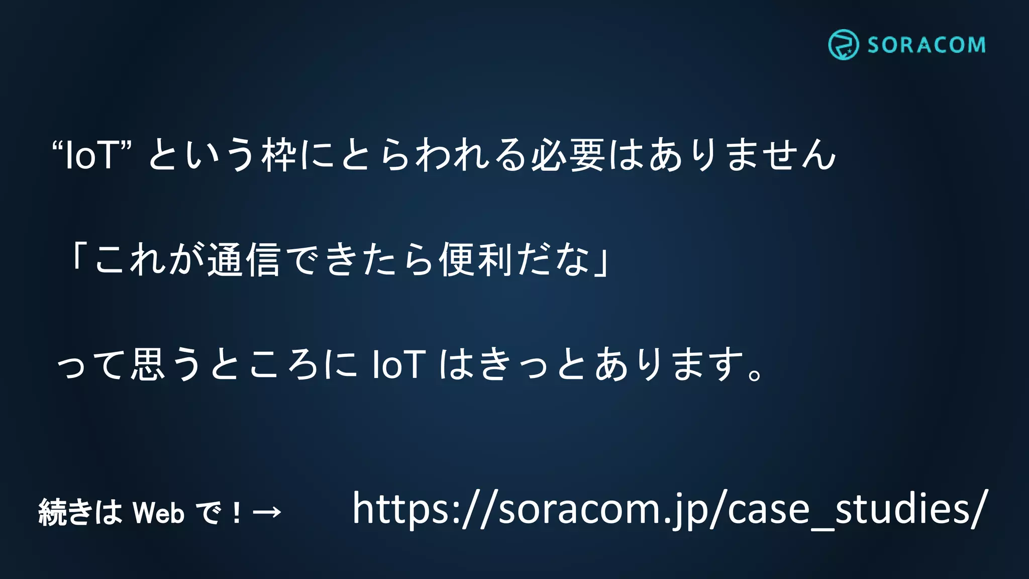 “IoT” という枠にとらわれる必要はありません
「これが通信できたら便利だな」
って思うところに IoT はきっとあります。
https://soracom.jp/case_studies/続きは Web で！→
 