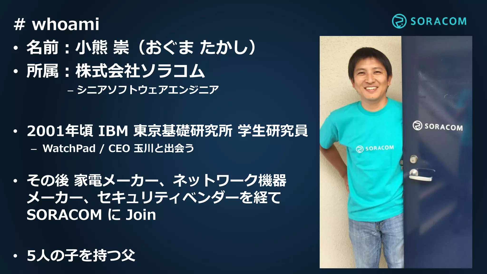 # whoami
• 名前：小熊 崇（おぐま たかし）
• 所属：株式会社ソラコム
– シニアソフトウェアエンジニア
• 2001年頃 IBM 東京基礎研究所 学生研究員
– WatchPad / CEO 玉川と出会う
• その後 家電メーカー、ネットワーク機器
メーカー、セキュリティベンダーを経て
SORACOM に Join
• 5人の子を持つ父
 