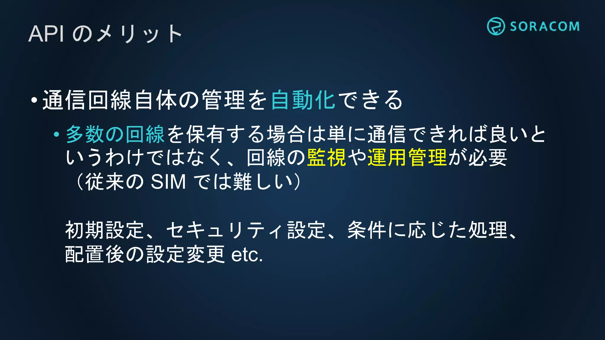 •通信回線自体の管理を自動化できる
• 多数の回線を保有する場合は単に通信できれば良いと
いうわけではなく、回線の監視や運用管理が必要
（従来の SIM では難しい）
初期設定、セキュリティ設定、条件に応じた処理、
配置後の設定変更 etc.
API のメリット
 