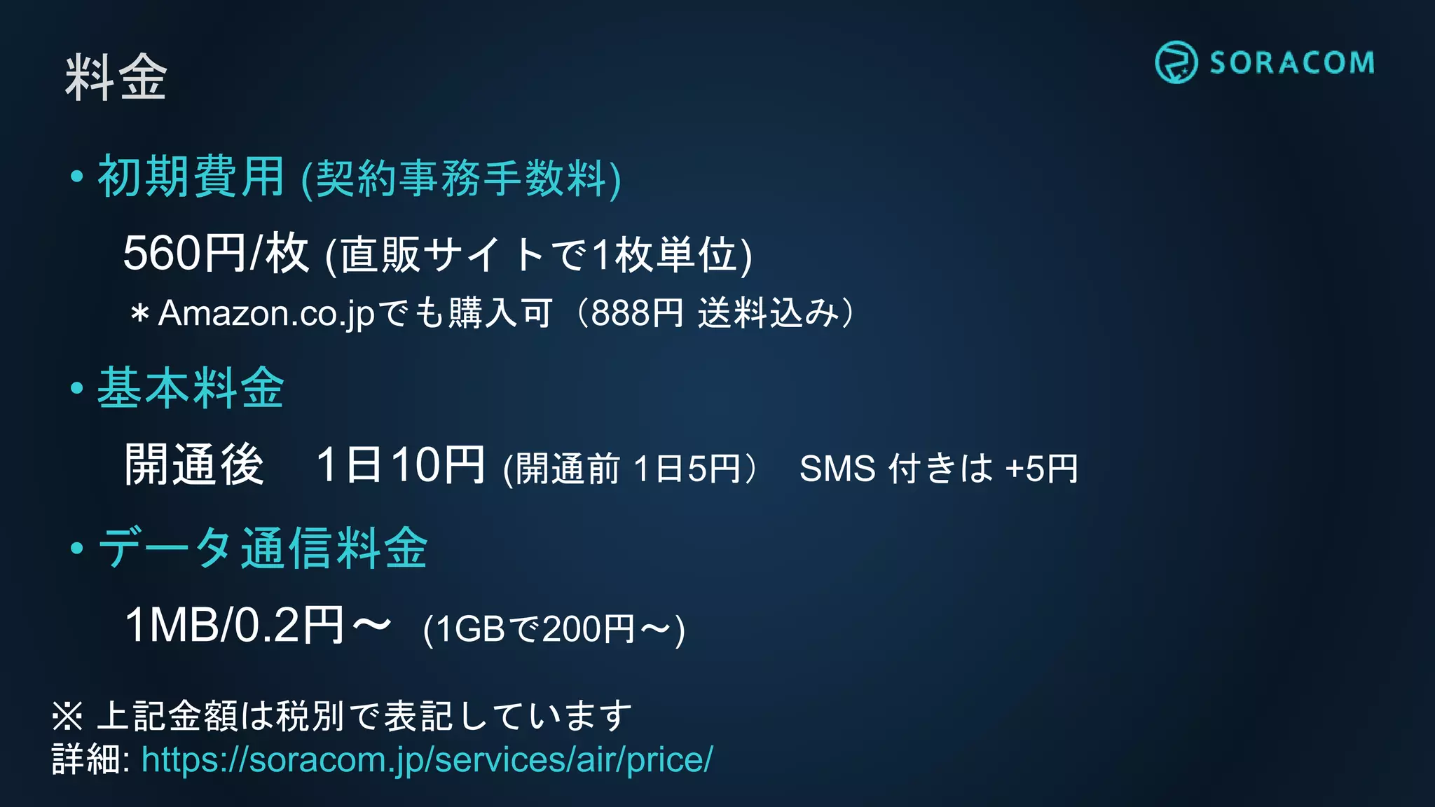 料金
• 初期費用 (契約事務手数料)
560円/枚 (直販サイトで1枚単位)
＊Amazon.co.jpでも購入可（888円 送料込み）
• 基本料金
開通後 1日10円 (開通前 1日5円） SMS 付きは +5円
• データ通信料金
1MB/0.2円〜 (1GBで200円〜)
※ 上記金額は税別で表記しています
詳細: https://soracom.jp/services/air/price/
 