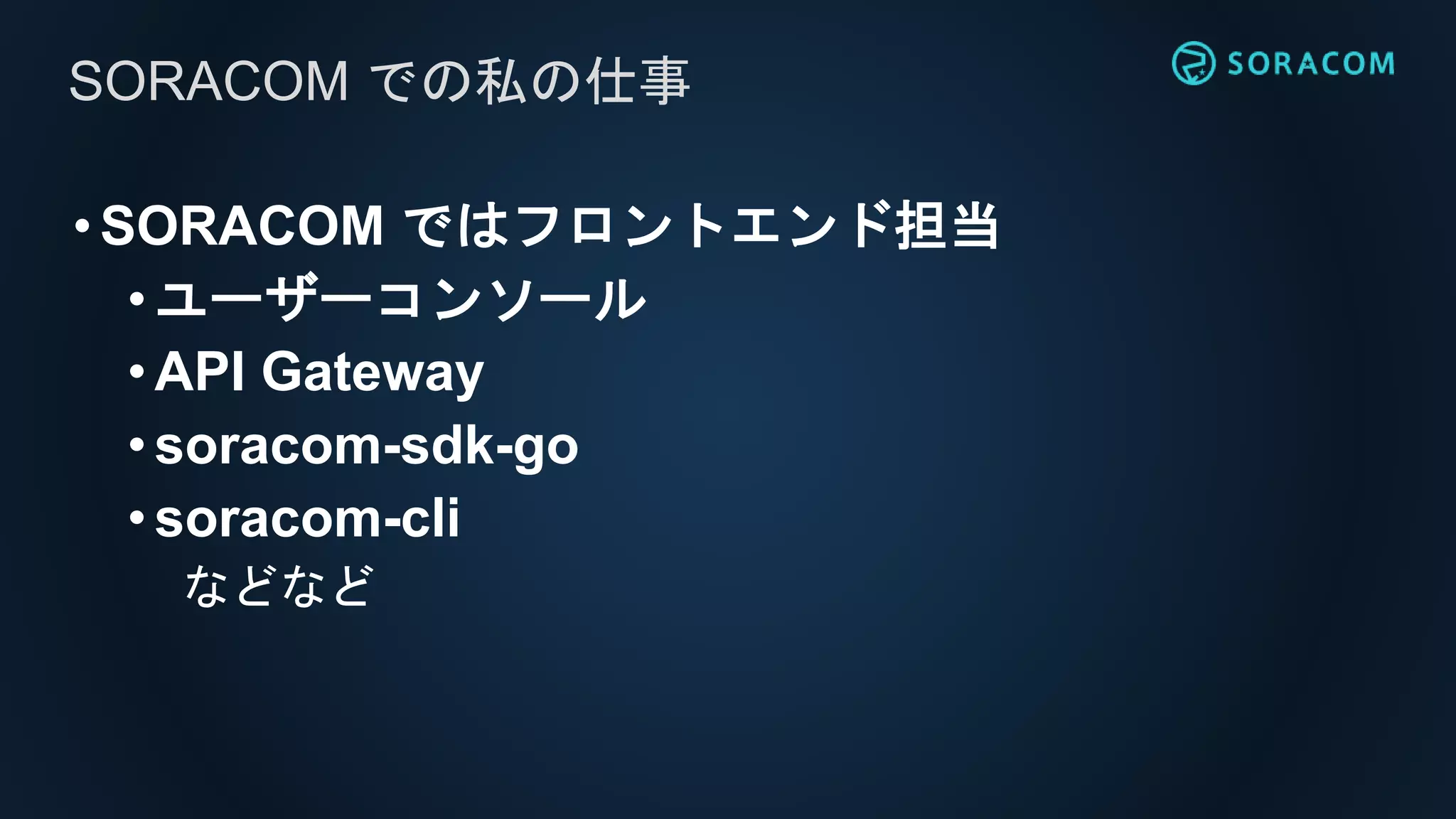 •SORACOM ではフロントエンド担当
• ユーザーコンソール
• API Gateway
• soracom-sdk-go
•soracom-cli
などなど
SORACOM での私の仕事
 
