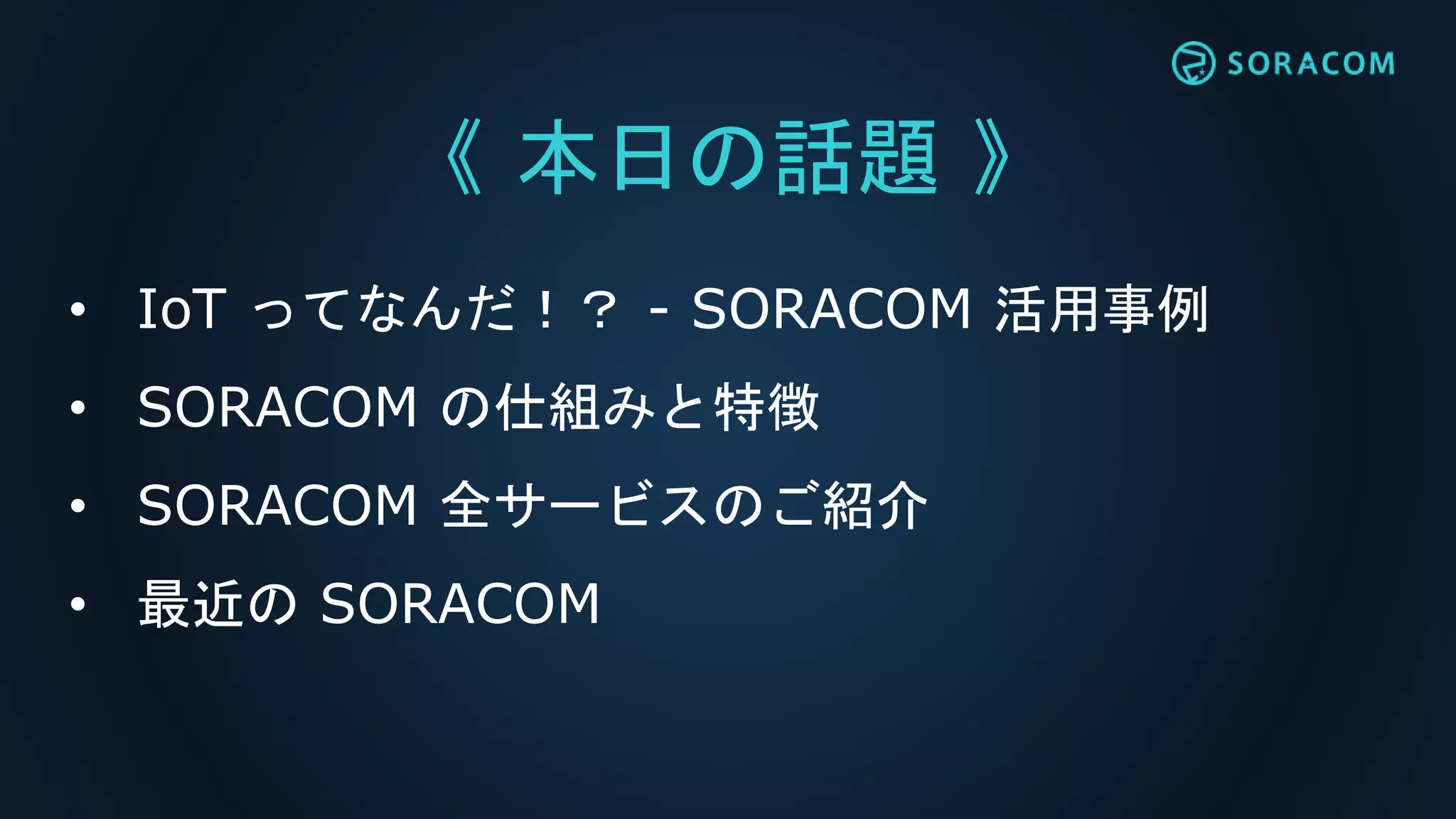 《 本日の話題 》
• IoT ってなんだ！？ - SORACOM 活用事例
• SORACOM の仕組みと特徴
• SORACOM 全サービスのご紹介
• 最近の SORACOM
 