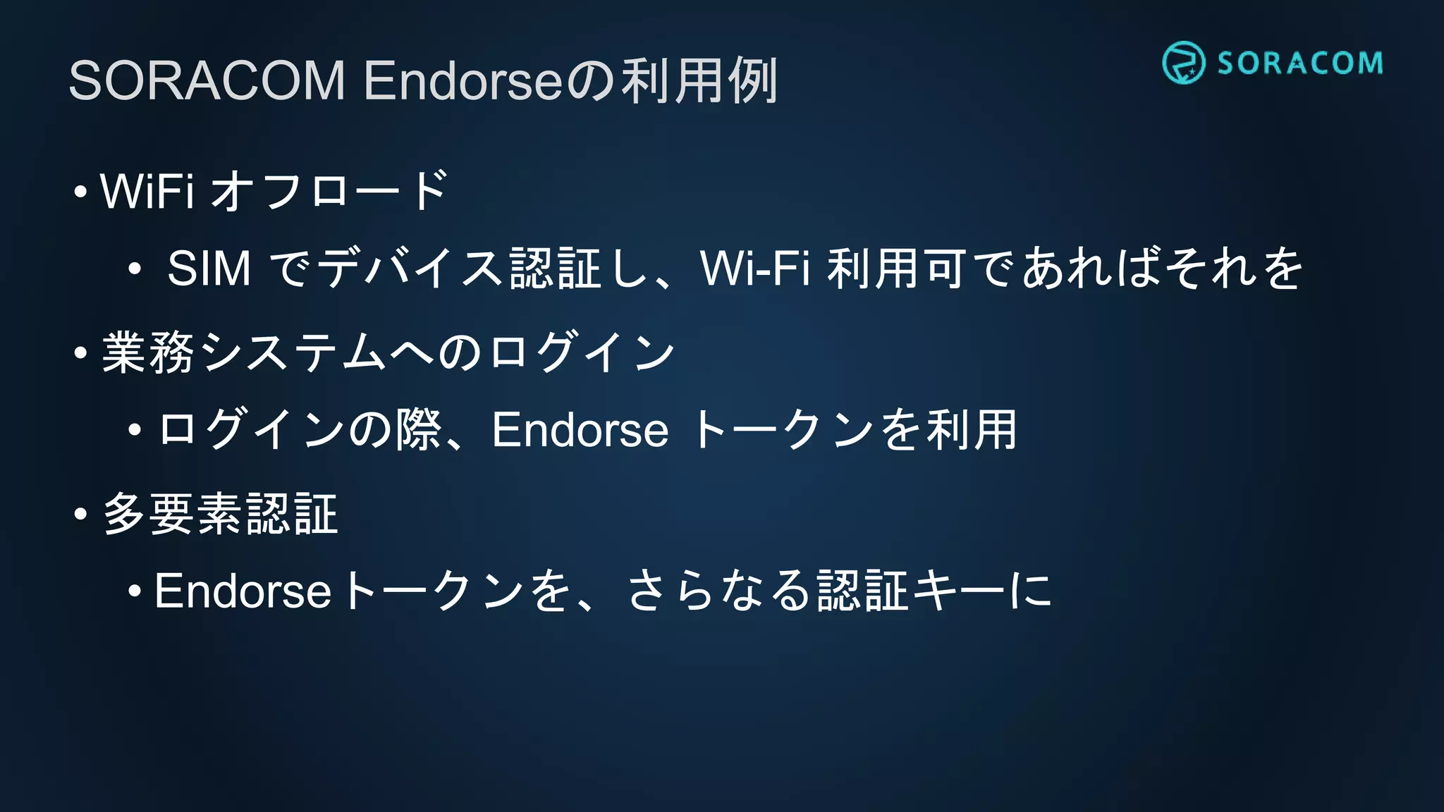 • WiFi オフロード
• SIM でデバイス認証し、Wi-Fi 利用可であればそれを
• 業務システムへのログイン
• ログインの際、Endorse トークンを利用
• 多要素認証
• Endorseトークンを、さらなる認証キーに
SORACOM Endorseの利用例
 