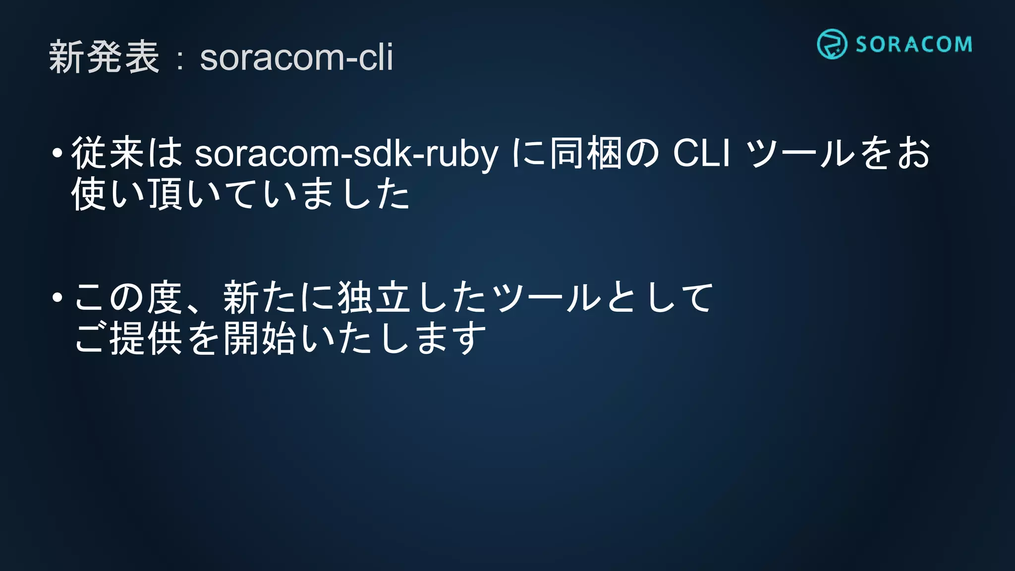 •従来は soracom-sdk-ruby に同梱の CLI ツールをお
使い頂いていました
•この度、新たに独立したツールとして
ご提供を開始いたします
新発表：soracom-cli
 