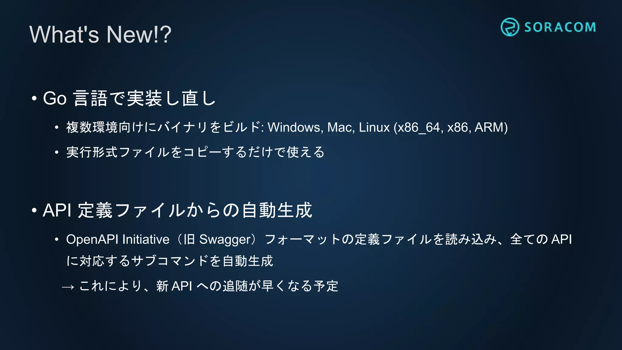 • Go 言語で実装し直し
• 複数環境向けにバイナリをビルド: Windows, Mac, Linux (x86_64, x86, ARM)
• 実行形式ファイルをコピーするだけで使える
• API 定義ファイルからの自動生成
• OpenAPI Initiative（旧 Swagger）フォーマットの定義ファイルを読み込み、全ての API
に対応するサブコマンドを自動生成
→ これにより、新 API への追随が早くなる予定
What's New!?
 