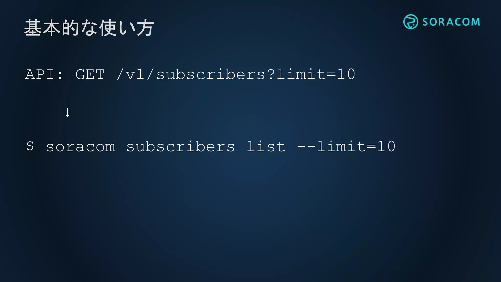 API: GET /v1/subscribers?limit=10
↓
$ soracom subscribers list --limit=10
基本的な使い方
 