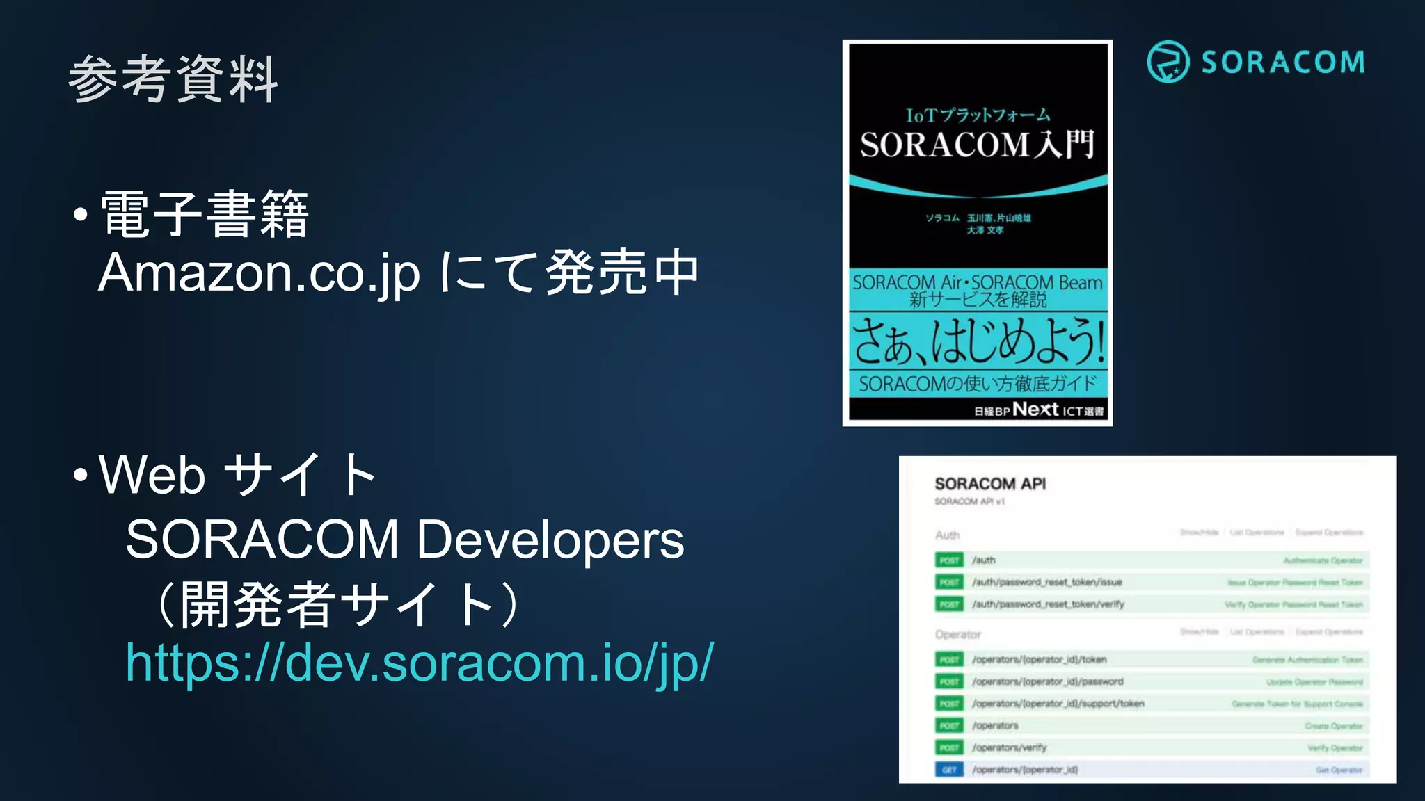 •電子書籍
Amazon.co.jp にて発売中
•Web サイト
SORACOM Developers
（開発者サイト）
https://dev.soracom.io/jp/
参考資料
 