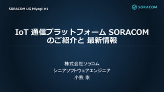 IoT 通信プラットフォーム SORACOM
のご紹介と 最新情報
株式会社ソラコム
シニアソフトウェアエンジニア
小熊 崇
SORACOM UG Miyagi #1
 
