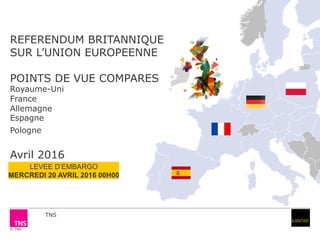 © TNS
REFERENDUM BRITANNIQUE
SUR L’UNION EUROPEENNE
POINTS DE VUE COMPARES
Royaume-Uni
France
Allemagne
Espagne
Pologne
Avril 2016
TNS
 