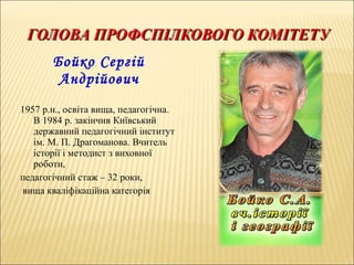 Бойко Сергій
Андрійович
1957 р.н., освіта вища, педагогічна.
В 1984 р. закінчив Київський
державний педагогічний інститут
ім. М. П. Драгоманова. Вчитель
історії і методист з виховної
роботи,
педагогічний стаж – 32 роки,
вища кваліфікаційна категорія
 