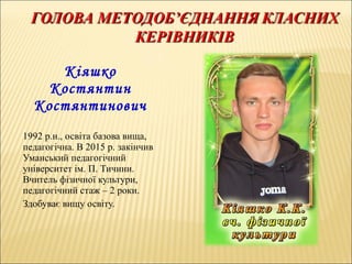 Кіяшко
Костянтин
Костянтинович
1992 р.н., освіта базова вища,
педагогічна. В 2015 р. закінчив
Уманський педагогічний
університет ім. П. Тичини.
Вчитель фізичної культури,
педагогічний стаж – 2 роки.
Здобуває вищу освіту.
 