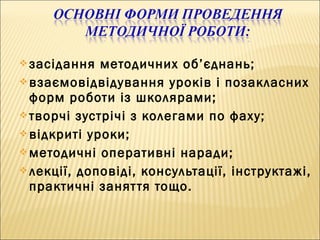  засідання методичних об’єднань;
 взаємовідвідування уроків і позакласних
форм роботи із школярами;
 творчі зустрічі з колегами по фаху;
 відкриті уроки;
 методичні оперативні наради;
 лекції, доповіді, консультації, інструктажі,
практичні заняття тощо.
 