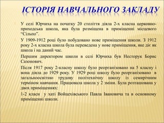  У селі Юрчиха на початку 20 століття діяла 2-х класна церковно-
приходська школа, яка була розміщена в приміщенні місцевого
“Сільпо”.
 У 1909-1912 році було побудовано нове приміщення школи. З 1912
року 2-х класна школа була переведена у нове приміщення, яке діє як
школа і на даний час.
 Першим директором школи в селі Юрчиха був Несторук Борис
Сазонович.
 Після 1917 року 2-класну школу було реорганізовано на 5 класну і
вона діяла до 1929 року. У 1929 році школу було реорганізовано в
загальноосвітню трудову політехнічну школу із семирічним
терміном навчання. Працювала школа у 2 зміни. Була розташована у
двох приміщеннях:
 1-2 класи у хаті Войцехівського Павла Івановича та в основному
приміщенні школи.
 