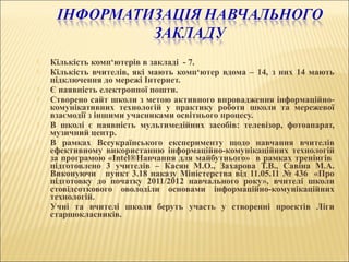  Кількість комп‘ютерів в закладі - 7.
 Кількість вчителів, які мають комп‘ютер вдома – 14, з них 14 мають
підключення до мережі Інтернет.
 Є наявність електронної пошти.
 Створено сайт школи з метою активного впровадження інформаційно-
комунікативних технологій у практику роботи школи та мережевої
взаємодії з іншими учасниками освітнього процесу.
 В школі є наявність мультимедійних засобів: телевізор, фотоапарат,
музичний центр.
 В рамках Всеукраїнського експерименту щодо навчання вчителів
ефективному використанню інформаційно-комунікаційних технологій
за програмою «Intel®Навчання для майбутнього» в рамках тренінгів
підготовлено 3 учителів – Касян М.О., Захарова Т.В., Савіна М.А.
Виконуючи пункт 3.18 наказу Міністерства від 11.05.11 № 436 «Про
підготовку до початку 2011/2012 навчального року», вчителі школи
стовідсоткового оволоділи основами інформаційно-комунікаційних
технологій.
 Учні та вчителі школи беруть участь у створенні проектів Ліги
старшокласників.
 
