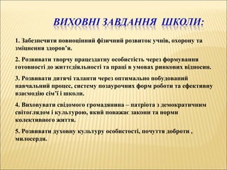 1. Забезпечити повноцінний фізичний розвиток учнів, охорону та
зміцнення здоров’я.
2. Розвивати творчу працездатну особистість через формування
готовності до життєдіяльності та праці в умовах ринкових відносин.
3. Розвивати дитячі таланти через оптимально побудований
навчальний процес, систему позаурочних форм роботи та ефективну
взаємодію сім’ї і школи.
4. Виховувати свідомого громадянина – патріота з демократичним
світоглядом і культурою, який поважає закони та норми
колективного життя.
5. Розвивати духовну культуру особистості, почуття доброти ,
милосердя.
 