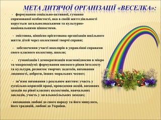  - формування соціально-активної, гуманно
спрямованої особистості, яка в своїй життєдіяльності
керується загальнолюдськими та культурно-
національними цінностями.
 - змістовна, ціннісно орієнтована організація шкільного
життя дітей через колективні творчі справи;
 - забезпечення участі школярів в управлінні справами
свого класного колективу, школи;
 - гуманізація і демократизація взаємовідносин в мікро
та макросоціумі: формування високого рівня інтелекту
та культури, розвиток творчих задатків, виховання
людяності, доброти, інших моральних чеснот;
 - зв’язок виховання з реальним життям: участь у
суспільно-корисній праці, проведення акцій, виховних
заходів на рівні класних колективів, навчальних
закладів, участь у загальносільських заходах;
 - виховання любові до свого народу та його минулого,
його традицій, любові до України.
 