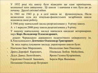  У 1932 році під школу було відведено ще одне приміщення,
колишньої хати священика . Ці школи і навчання в них було аж до
початку Другої світової війни.
 Із 1941 по 1943 р. р. в селі школа не функціонувала. Після
визволення села від німецько-фашистських загарбників школа
відновила свою роботу.
 З 1960 року навчальний заклад реорганізовано у 8-річну школу.
 А з 1 вересня 2000 року школа реорганізована у 9-річну.
 У нашому навчальному закладі навчалися кандидат ветеринарних
наук Корх Володимир Олександрович,
 доцент Черкаського державного педагогічного університету ім.
Б.Хмельницького Демченко Олександр Григорович
 За весь період існування закладу директорами школи були:
- Панченко Іван Миронович, Москаленко Іван Павлович,
- Дрига Дорофей Карпович, Піковська Любов Мойсеївна,
- Дідух Давид Леонтійович, Ярема Галина Купріянівна,
- Гордієнко Олексій Іванович, Береза Віра Якимівна.
- Потапенко Олександр Петрович
 .
 