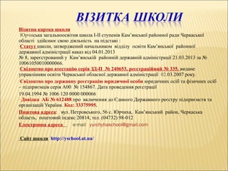 Візитна картка школи
Юрчиська загальноосвітня школа І-ІІ ступенів Кам’янської районної ради Черкаської
області здійснює свою діяльність на підставі :
•Статут школи, затверджений начальником відділу освіти Кам’янської районної
державної адміністрації наказ від 04.01.2013
№ 8, зареєстрований у Кам’янській районній державній адміністрації 21.03.2013 за №
10061050010000066.
•Свідоцтво про атестацію серія ЗД-П № 240653, реєстраційний № 335. видане
управлінням освіти Черкаської обласної державної адміністрації 02.03.2007 року.
•Свідоцтво про державну реєстрацію юридичної особи юридичних осіб та фізичних осіб
– підприємців серія А00 № 154867. Дата проведення реєстрації
19.04.1994 № 1006 120 0000 000066
• Довідка АБ № 612488 про включення до Єдиного Державного реєстру підприємств та
організацій України. Код: 33375995.
Поштова адреса: вул. Петровського, 56 с. Юрчиха, Кам’янський район, Черкаська
область, поштовий індекс 20814, тел. (04732) 98-012
Електронна адреса e-mail yurchyhaschool@gmail.com
Сайт школи http://yschool.at.ua/
 
