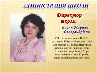 ДДиректориректор
школишколи
Касян Марина
Олександрівна
1974 р.н., освіта вища. В 1996 р.
закінчила Київський національний
університет ім. Тараса Шевченка.
Хімік-аналітик, викладач хімії.
Загальний стаж роботи - 21 рік,
педагогічний стаж - 12 років,
вища кваліфікаційна категорія.
 