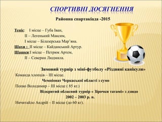 Районна спартакіада -2015
Теніс: І місце – Губа Іван,
 ІІ – Легенький Максим,
 І місце – Білазерська Мар’яна.
Шахи : ІІ місце – Кайданський Артур.
Шашки:І місце – Петрюк Артем,
 ІІ – Северин Людмила.
Зимовий турнір з міні-футболу «Різдвяні канікули»
Команда хлопців – ІІІ місце.
Чемпіонат Черкаської області з сумо
Попко Володимир – ІІІ місце ( 85 кг.)
Відкритий обласний турнір « Зірочки татамі» з дзюдо
2002 – 2003 р. н.
Ничитайло Андрій – ІІ місце (до 60 кг).
 