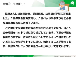 Sakura Shinmachi Urban Clinic Copyright © Platanus All Rights Reserved.
事例① その後・・
佐藤さんには訪問診療、訪問看護、訪問調剤が導入されま
した。介護保険も区分変更し、介護ベッドや手すりなど必要
な福祉用具も導入されています。
ここ数日で安静時も呼吸苦が見られるようになり、ほとん
どの時間をベッドで横になり過ごしています。下肢の浮腫も
軽度ありますが、佐藤さんはどうしてもトイレで排泄をした
いとふらつきながらトイレに通い、転倒することが増えてお
り、家族やクリニックに緊急コールがかかってきています。
10
 