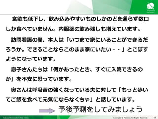 Sakura Shinmachi Urban Clinic Copyright © Platanus All Rights Reserved.
食欲も低下し、飲み込みやすいものしかのどを通らず数口
しか食べていません。内服薬の飲み残しも増えています。
訪問看護の際、本人は「いつまで家にいることができるだ
ろうか。できることならこのまま家にいたい・・」とこぼす
ようになっています。
息子さんたちは「何かあったとき、すぐに入院できるの
か」を不安に思っています。
奥さんは呼吸苦の強くなっている夫に対して「もっと歩い
てご飯を食べて元気にならなくちゃ」と話しています。
予後予測をしてみましょう
11
 