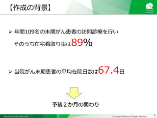 Sakura Shinmachi Urban Clinic Copyright © Platanus All Rights Reserved.
 年間109名の末期がん患者の訪問診療を行い
そのうち在宅看取り率は89％
 当院がん末期患者の平均在院日数は67.4日
予後２か月の関わり
2
【作成の背景】
 