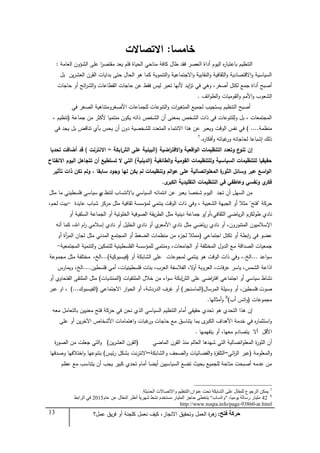 13 ‫فزر‬ ‫زشكخ‬:‫عمل؟‬ ‫يق‬‫ر‬‫ف‬ ‫أو‬ ‫كمجنة‬ ‫نعمل‬ ‫كيف‬ ،‫االنجاز‬ ‫وتحقيق‬ ‫العمل‬ ‫ة‬‫ر‬‫ى‬‫ز‬
‫خامسا‬:‫االتصاالت‬
‫العامة‬ ‫الشؤون‬ ‫عمى‬ ‫ا‬‫ر‬‫مقتص‬ ‫يعد‬ ‫فمم‬ ‫الحياة‬ ‫مناحي‬ ‫كافة‬ ‫طال‬ ‫فقد‬ ‫العصر‬ ‫أداة‬ ‫اليوم‬ ‫ه‬‫ر‬‫باعتبا‬ ‫التنظيم‬:
‫بل‬ ‫ين‬‫ر‬‫العش‬ ‫القرن‬ ‫بدايات‬ ‫حتى‬ ‫الحال‬ ‫ىو‬ ‫كما‬ ‫التنموية‬‫و‬ ‫االجتماعية‬‫و‬ ‫النقابية‬‫و‬ ‫الثقافية‬‫و‬ ‫االقتصادية‬‫و‬ ‫السياسية‬
‫حاجات‬ ‫أو‬ ‫ائح‬‫ر‬‫الش‬‫و‬ ‫القطاعات‬ ‫حاجات‬ ‫عن‬ ‫فقط‬ ‫ليس‬ ‫تعبر‬ ‫ألنيا‬ ‫ايد‬‫ز‬‫ت‬ ‫في‬ ‫وىي‬ ،‫أصغر‬ ‫لكتل‬ ‫جمع‬ ‫أداة‬ ‫أصبح‬
‫ائف‬‫و‬‫الط‬‫و‬ ‫القوميات‬‫و‬ ‫األمم‬‫و‬ ‫الشعوب‬.
‫في‬ ‫الصغر‬ ‫األصغرومتناىية‬ ‫لمجماعات‬ ‫التنوعات‬‫و‬ ‫ات‬‫ر‬‫المتغي‬ ‫لجميع‬ ‫يستجيب‬ ‫التنظيم‬ ‫أصبح‬
‫جماعة‬ ‫من‬ ‫ألكثر‬ ‫منتميا‬ ‫يكون‬ ‫ذاتو‬ ‫الشخص‬ ‫أن‬ ‫بمعنى‬ ‫الشخص‬ ‫ذات‬ ‫في‬ ‫ولمتنوعات‬ ‫بل‬ ، ‫المجتمعات‬(، ‫تنظيم‬
‫منظمة‬....)‫في‬ ‫يجد‬ ‫بل‬ ‫تناقض‬ ‫بأي‬ ‫يحس‬ ‫أن‬ ‫دون‬ ‫لمشخصية‬ ‫المتعدد‬ ‫االنتماء‬ ‫ىذا‬ ‫عن‬ ‫ويعبر‬ ‫الوقت‬ ‫نفس‬ ‫في‬
‫ه‬‫ر‬‫أفكا‬‫و‬ ‫غباتو‬‫ور‬ ‫لحاجاتو‬ ‫إشباعا‬ ‫ذلك‬.7
‫إف‬‫اضية‬‫ر‬‫االفت‬‫و‬ ‫اقعية‬‫و‬‫ال‬ ‫التنظيمات‬ ‫وتعدد‬ ‫ع‬‫تنو‬(‫الش‬ ‫عمى‬ ‫البينية‬‫ا‬‫بكة‬=‫االنترنت‬)‫تحديا‬ ‫أضافت‬ ‫قد‬
‫الطائفية‬‫و‬ ‫القومية‬ ‫ولمتنظيمات‬ ‫السياسية‬ ‫لمتنظيمات‬ ‫حقيقيا‬(‫الدينية‬)‫االنفتاح‬ ‫اليوـ‬ ‫تتجاىؿ‬ ‫أف‬ ‫تستطيع‬ ‫ال‬ ‫التي‬
‫تأثير‬ ‫ذات‬ ‫تكف‬ ‫ولـ‬ ، ‫سابقا‬ ‫وجود‬ ‫ليا‬ ‫يكف‬ ‫لـ‬ ‫وتنظيمات‬ ‫الـ‬‫و‬‫ع‬ ‫عمى‬ ‫اتصالية‬‫و‬‫المعم‬ ‫ة‬‫الثور‬ ‫وسائؿ‬ ‫عبر‬ ‫اسع‬‫و‬‫ال‬
‫ى‬‫الكبر‬ ‫التقميدية‬ ‫التنظيمات‬ ‫في‬ ‫وعاطفي‬ ‫ونفسي‬ ‫ي‬‫فكر‬.
‫لتنظ‬ ‫باالنتساب‬ ‫السياسي‬ ‫انتمائو‬ ‫عن‬ ‫يعبر‬ ‫شخصا‬ ‫اليوم‬ ‫تجد‬ ‫أن‬ ‫السيل‬ ‫من‬‫ي‬‫مثل‬ ‫ما‬ ‫فمسطيني‬ ‫سياسي‬ ‫م‬
‫حركة‬"‫فتح‬"‫عايدة‬ ‫شباب‬ ‫مركز‬ ‫مثل‬ ‫ثقافية‬ ‫لمؤسسة‬ ‫ينتمي‬ ‫الوقت‬ ‫ذات‬ ‫وفي‬ ، ‫الشعبية‬ ‫الجبية‬ ‫أو‬ ‫مثبل‬-‫لحم‬ ‫بيت‬،
‫الثقافي،أو‬ ‫ياضي‬‫ر‬‫ال‬ ‫طولكرم‬ ‫نادي‬/‫أو‬ ‫السمفية‬ ‫الجماعة‬ ‫أو‬ ‫الخموتية‬ ‫الصوفية‬ ‫يقة‬‫ر‬‫الط‬ ‫مثل‬ ‫دينية‬ ‫جماعة‬ ‫و‬
‫أنو‬ ‫كما‬ ،‫اهلل‬ ‫ام‬‫ر‬ ‫إسبلمي‬ ‫نادي‬ ‫أو‬ ‫الخميل‬ ‫نادي‬ ‫أو‬ ‫ي‬‫األمعر‬ ‫نادي‬ ‫مثل‬ ‫ياضي‬‫ر‬ ‫نادي‬ ‫أو‬ ،‫المتنورون‬ ‫اإلسبلميون‬
‫اجتماعي‬ ‫تكتل‬ ‫أو‬ ‫ابطة‬‫ر‬ ‫في‬ ‫عضو‬(‫أو‬ ‫أة‬‫ر‬‫الم‬ ‫لجان‬ ‫مثل‬ ‫المدني‬ ‫المجتمع‬ ‫أو‬ ‫الضغط‬ ‫منظمات‬ ‫من‬ ‫ء‬‫لجز‬ ‫ممثبل‬
‫المجتمعية‬ ‫التنمية‬‫و‬ ‫لمتمكين‬ ‫الفمسطينية‬ ‫لممؤسسة‬ ‫ومنتمي‬ ،‫الجامعات‬ ‫أو‬ ‫المختمفة‬ ‫الدول‬ ‫مع‬ ‫الصداقة‬ ‫جمعيات‬-
‫اعد‬‫و‬‫س‬...‫الخ‬.‫لمجوعات‬ ‫ينتمي‬ ‫ىو‬ ‫الوقت‬ ‫ذات‬ ‫وفي‬ ،‫أو‬ ‫الشابكة‬ ‫عمى‬(‫فيسبوكية‬)...،‫الخ‬‫مجموعة‬ ‫مثل‬ ‫مختمفة‬
‫اذاعة‬‫فمسطين‬ ‫أمي‬ ،‫فمسطينيات‬ ‫بنات‬ ،‫العرب‬ ‫الفبلسفة‬ ،‫ال‬‫و‬‫أ‬ ‫العروبة‬ ،‫فات‬‫ر‬‫ع‬ ‫ياسر‬ ،‫الشمس‬....‫ويمارس‬ ،‫الخ‬
‫الش‬ ‫عمى‬ ‫اضي‬‫ر‬‫افت‬ ‫اجتماعي‬ ‫أو‬ ‫سياسي‬ ‫نشاط‬‫ا‬‫الممتقيات‬ ‫خبلل‬ ‫من‬ ‫اء‬‫و‬‫س‬ ‫بكة‬(‫المنتديات‬)‫أو‬ ‫الفتحاوي‬ ‫الممتقى‬ ‫مثل‬
‫المرسال‬ ‫وسيمة‬ ‫أو‬ ،‫فمسطين‬ ‫صوت‬(‫الماسنجر‬)‫االجتماعي‬ ‫ار‬‫و‬‫الح‬ ‫أو‬ ،‫الدردشة‬ ‫غرف‬ ‫أو‬(‫الفيسبوك‬...)‫عبر‬ ‫او‬ ،
‫مجموعات‬(‫أب‬ ‫اتس‬‫و‬)8
‫أمثاليا‬‫و‬.
‫معو‬ ‫بالتعامل‬ ‫معنيين‬ ‫فتح‬ ‫حركة‬ ‫في‬ ‫نحن‬ ‫الذي‬ ‫السياسي‬ ‫التنظيم‬ ‫أمام‬ ‫حقيقي‬ ‫تحدي‬ ‫ىو‬ ‫التحدي‬ ‫ىذا‬ ‫إن‬
‫عمى‬ ‫أو‬ ‫ين‬‫ر‬‫اآلخ‬ ‫األشخاص‬ ‫اىتمامات‬‫و‬ ‫غبات‬‫ور‬ ‫حاجات‬ ‫مع‬ ‫يتناسق‬ ‫بما‬ ‫ى‬‫الكبر‬ ‫األىداف‬ ‫خدمة‬ ‫في‬ ‫ه‬‫ر‬‫استثما‬‫و‬
‫يتفيميا‬ ‫أو‬ ،‫معيا‬ ‫يتصادم‬ ‫أال‬ ‫األقل‬.
‫الماضي‬ ‫القرن‬ ‫منذ‬ ‫العالم‬ ‫شيدىا‬ ‫التي‬ ‫اتصالية‬‫و‬‫المعم‬ ‫ة‬‫ر‬‫الثو‬ ‫أن‬(‫ين‬‫ر‬‫العش‬ ‫القرن‬)‫ة‬‫ر‬‫الصو‬ ‫من‬ ‫جعمت‬ ‫التي‬‫و‬
‫المعمومة‬‫و‬(‫عبر‬‫ائي‬‫ر‬‫ال‬=‫و‬ ‫الصحف‬‫و‬ ‫الفضائيات‬‫و‬ ‫ة‬‫ز‬‫التمف‬‫الشابكة‬=‫ئيس‬‫ر‬ ‫بشكل‬ ‫نت‬‫ر‬‫االنت‬)‫وصدقيا‬ ‫اختبلفيا‬‫و‬ ‫بتنوعيا‬
‫عظم‬ ‫مع‬ ‫يتناسب‬ ‫أن‬ ‫يجب‬ ‫كبير‬ ‫تحدي‬ ‫أمام‬ ‫أيضا‬ ‫السياسيين‬ ‫تضع‬ ‫بحيث‬ ‫لمجميع‬ ‫متاحة‬ ‫أصبحت‬ ‫عدمو‬ ‫من‬
7
ْ‫ػٕٛا‬ ‫رسذ‬ ‫اٌؾبثىخ‬ ٍٝ‫ػ‬ ‫ٌٍّمبي‬ ‫اٌشخٛع‬ ٓ‫٠ّى‬:‫اٌسذ٠ثخ‬ ‫ٚا٨رقب٨د‬ ُ١‫اٌزٕظ‬.
8
42،‫٠ِٛ١ب‬ ‫سعبٌخ‬ ‫ٍِ١بس‬"‫ٚارغبة‬"‫ًا‬‫ب‬٠‫ؽٙش‬ ‫ٔؾو‬ َ‫ِغزخذ‬ ‫اٌٍّ١بس‬ ‫زبخض‬ ٝ‫٠زخط‬َ‫ػب‬ ٓ‫ػ‬ ‫اٌّمبي‬ ‫أٔظش‬ ،2015‫اٌشاثو‬ ٟ‫ف‬
http://www.noqta.info/page-93860-ar.html
 