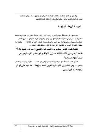 43 ‫فزر‬ ‫زشكخ‬:‫عمل؟‬ ‫يق‬‫ر‬‫ف‬ ‫أو‬ ‫كمجنة‬ ‫نعمل‬ ‫كيف‬ ،‫االنجاز‬ ‫وتحقيق‬ ‫العمل‬ ‫ة‬‫ر‬‫ى‬‫ز‬
‫الخالصة‬ ‫تمحؽ‬ ‫أف‬ ‫ى‬‫تر‬ ‫وقد‬(‫الخاتمة‬)‫معا‬ ‫بدمجيما‬ ‫أو‬ ‫ة‬‫مباشر‬ ‫بالمقدمة‬..‫ىذه‬ ‫وفي‬‫الحالة‬
‫لمتقرير‬ ‫أقساما‬ ‫ظمت‬ ‫اف‬‫و‬ ‫حتى‬ ‫اقع‬‫و‬‫ال‬ ‫بحكـ‬ ‫مالحؽ‬ ‫التقرير‬ ‫أقساـ‬ ‫كؿ‬ ‫تصبح‬.
‫ابعة‬‫ر‬‫ال‬ ‫المرحمة‬:‫اجعة‬‫ر‬‫الم‬
‫الصياغة‬ ‫مف‬ ‫االنتياء‬ ‫بعد‬‫المادة‬ ‫ابط‬‫ر‬‫ت‬ ‫حيث‬ ‫مف‬ ‫التقرير‬ ‫اجعة‬‫ر‬‫م‬ ‫إعادة‬ ‫ينبغي‬ ‫وكتابتو‬ ‫لمتقرير‬ ‫النيائية‬
‫المكتوبة‬‫األفكار‬ ‫مضموف‬ ‫عف‬ ‫صحيح‬ ‫بشكؿ‬ ‫ىا‬‫وتعبير‬ ‫ووضوحيا‬ ‫ودقتيا‬ ‫فييا‬ ‫المعمومات‬ ‫عرض‬ ‫وتسمسؿ‬
‫الطباعة‬ ‫أو‬ ‫الخط‬‫و‬ ‫العرض‬ ‫بحسف‬ ‫يتعمؽ‬ ‫بما‬ ‫ى‬‫أخر‬ ‫جية‬ ‫مف‬ ‫اجعتيا‬‫ر‬‫وم‬ ، ‫توصيميا‬ ‫المطموب‬‫مف‬ ‫وخموىا‬
‫وتفقد‬ ، ‫ئ‬‫القار‬ ‫تربؾ‬ ‫قد‬ ‫التي‬‫و‬ ‫الطباعية‬ ‫أو‬ ‫المغوية‬ ‫أو‬ ‫الفنية‬ ‫األخطاء‬‫قيمتو‬ ‫التقرير‬....
‫أف‬ ‫قبؿ‬ ‫عمييا‬ ‫يعرض‬ ‫أف‬ ‫األصح‬ ‫فمف‬ ‫المجنة‬ ‫مف‬ ‫مطموبا‬ ‫التقرير‬ ‫يكوف‬ ‫عندما‬
‫لإلطار‬ ‫تقدمو‬-‫آخر‬ ‫عضو‬ ‫أي‬ ‫او‬ ‫المجنة‬ ‫مسؤوؿ‬ ‫بكتابتو‬ ‫كمؼ‬ ‫ف‬‫ا‬‫و‬-‫عف‬ ‫ليعبر‬
‫بالمشاركة‬ ‫كميا‬ ‫المجنة‬.
‫صحة‬ ‫مف‬ ‫ى‬‫أخر‬‫و‬ ‫ة‬‫مر‬ ‫التثبت‬ ‫ة‬‫ضرور‬ ‫مف‬ ‫تنبع‬ ‫اجعة‬‫ر‬‫الم‬ ‫أىمية‬ ‫أف‬ ‫كما‬‫المصادر‬‫و‬ ‫البيانات‬‫و‬ ‫األرقاـ‬
‫المعمومات‬‫و‬،‫اجعة‬‫ر‬‫بم‬ ‫نفسو‬ ‫التقرير‬ ‫كاتب‬ ‫قياـ‬ ‫ي‬‫الضرور‬ ‫ومف‬‫تـ‬ ‫لو‬ ‫حتى‬ ‫كتبو‬ ‫ما‬
‫آخريف‬ ‫قبؿ‬ ‫مف‬ ‫اجعتو‬‫ر‬‫م‬.
 