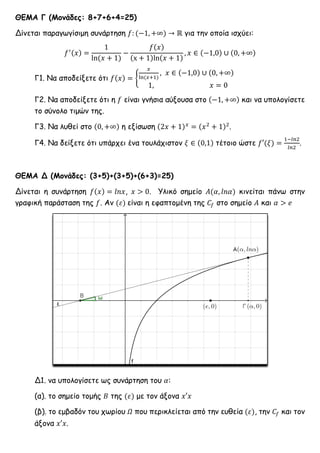 ΘΕΜΑ Γ (Μονάδες: 8+7+6+4=25)
Δίνεται παραγωγίσιμη συνάρτηση 𝑓: (−1, +∞) → ℝ για την οποία ισχύει:
𝑓′(𝑥) =
1
ln(𝑥 + 1)
−
𝑓(𝑥)
(x + 1)ln(𝑥 + 1)
, 𝑥 ∈ (−1,0) ∪ (0, +∞)
Γ1. Να αποδείξετε ότι 𝑓(𝑥) = {
𝑥
ln(𝑥+1)
, 𝑥 ∈ (−1,0) ∪ (0, +∞)
1, 𝑥 = 0
Γ2. Να αποδείξετε ότι η 𝑓 είναι γνήσια αύξουσα στο (−1, +∞) και να υπολογίσετε
το σύνολο τιμών της.
Γ3. Να λυθεί στο (0, +∞) η εξίσωση (2𝑥 + 1) 𝑥
= (𝑥2
+ 1)2
.
Γ4. Να δείξετε ότι υπάρχει ένα τουλάχιστον 𝜉 ∈ (0,1) τέτοιο ώστε 𝑓′(𝜉) =
1−𝑙𝑛2
𝑙𝑛2
.
ΘΕΜΑ Δ (Μονάδες: (3+5)+(3+5)+(6+3)=25)
Δίνεται η συνάρτηση 𝑓(𝑥) = 𝑙𝑛𝑥, 𝑥 > 0. Υλικό σημείο 𝛢(𝛼, 𝑙𝑛𝛼) κινείται πάνω στην
γραφική παράσταση της 𝑓. Αν (𝜀) είναι η εφαπτομένη της 𝐶𝑓 στο σημείο 𝛢 και 𝛼 > 𝑒
Δ1. να υπολογίσετε ως συνάρτηση του 𝛼:
(α). το σημείο τομής 𝛣 της (𝜀) με τον άξονα 𝑥′𝑥
(β). το εμβαδόν του χωρίου 𝛺 που περικλείεται από την ευθεία (𝜀), την 𝐶𝑓 και τον
άξονα 𝑥′𝑥.
 