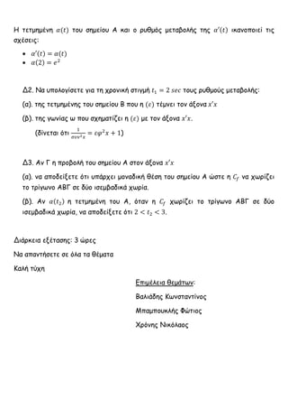 Η τετμημένη 𝛼(𝑡) του σημείου Α και ο ρυθμός μεταβολής της 𝛼′(𝑡) ικανοποιεί τις
σχέσεις:
 𝛼′(𝑡) = 𝛼(𝑡)
 𝛼(2) = 𝑒2
Δ2. Να υπολογίσετε για τη χρονική στιγμή 𝑡1 = 2 𝑠𝑒𝑐 τους ρυθμούς μεταβολής:
(α). της τετμημένης του σημείου Β που η (𝜀) τέμνει τον άξονα 𝑥′𝑥
(β). της γωνίας ω που σχηματίζει η (𝜀) με τον άξονα 𝑥′𝑥.
(δίνεται ότι
1
𝜎𝜐𝜈2 𝑥
= 𝜀𝜑2
𝑥 + 1)
Δ3. Αν Γ η προβολή του σημείου Α στον άξονα 𝑥′𝑥
(α). να αποδείξετε ότι υπάρχει μοναδική θέση του σημείου Α ώστε η 𝐶𝑓 να χωρίζει
το τρίγωνο ΑΒΓ σε δύο ισεμβαδικά χωρία.
(β). Αν 𝛼(𝑡2) η τετμημένη του Α, όταν η 𝐶𝑓 χωρίζει το τρίγωνο ΑΒΓ σε δύο
ισεμβαδικά χωρία, να αποδείξετε ότι 2 < 𝑡2 < 3.
Διάρκεια εξέτασης: 3 ώρες
Να απαντήσετε σε όλα τα θέματα
Καλή τύχη
Επιμέλεια θεμάτων:
Βαλιάδης Κωνσταντίνος
Μπαμπουκλής Φώτιος
Χρόνης Νικόλαος
 