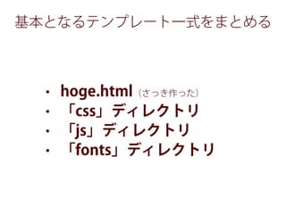 基本となるテンプレート一式をまとめる
• hoge.html（さっき作った）
• 「css」ディレクトリ
• 「js」ディレクトリ
• 「fonts」ディレクトリ
 
