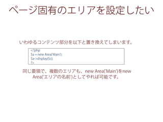 ページ固有のエリアを設定したい
いわゆるコンテンツ部分を以下と置き換えてしまいます。
同じ要領で、複数のエリアも、new Area('Main')をnew
Area( エリアの名前')としてやれば可能です。
<?php
$a = new Area('Main');
$a->display($c);
?>
 