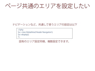 ページ共通のエリアを設定したい
ナビゲーションなど、共通して使うエリアの設定は以下
固有のエリア設定同様、複数設定できます。
<?php
$a = new GlobalArea('Header Navigation');
$a->display();
?>
 