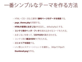 一番シンプルなテーマを作る方法
• HTML・CSS・JSなど通常の静的ページのデータを用意する。
• page_theme.phpを用意する。
• HTMLの冒頭におまじないを記述し、default.phpとする。
• コンクリ用のヘッダ・フッタを読み込ませるコードを入れる。
• おまじないを使って、CSSやJSのパスを合わせる。
• コンクリ用の魔法のDIVタグを入れる。
• 適宜エリアを設定する。
• いい感じにスクリーンショットを撮影し、360px*270pxの
thumbnail.pngを作る。
 
