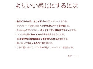 よりいい感じにするには
• 右サイドバーや、左サイドバーのテンプレートを作る。
• テンプレートで使い回すヘッダなどのパーツを分割する。
• Bootstrapを使いこなし、オリジナリティ れるデザインにする。
• コンクリ内蔵のlessコンパイラを使えるようにする。
• cssを部分的に管理画面から書き換えられるようにする。
• 勢い余ってブロックの作り方を覚える。
• さらに勢い余って、パッケージ化し、バージョン管理をする。
など・・・
 