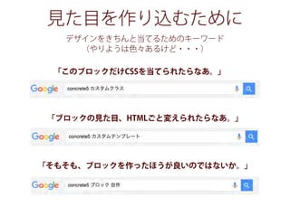 見た目を作り込むために
デザインをきちんと当てるためのキーワード
（やりようは色々あるけど・・・）
「このブロックだけCSSを当てられたらなあ。」
「ブロックの見た目、HTMLごと変えられたらなあ。」
「そもそも、ブロックを作ったほうが良いのではないか。」
 
