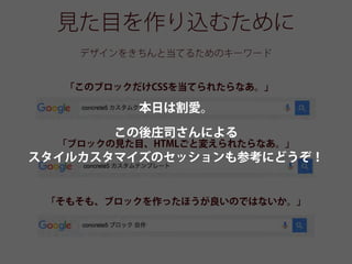 見た目を作り込むために
デザインをきちんと当てるためのキーワード
「このブロックだけCSSを当てられたらなあ。」
「ブロックの見た目、HTMLごと変えられたらなあ。」
「そもそも、ブロックを作ったほうが良いのではないか。」
本日は割愛。
この後庄司さんによる
スタイルカスタマイズのセッションも参考にどうぞ！
 