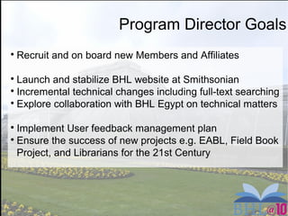 Program Director Goals

Recruit and on board new Members and Affiliates

Launch and stabilize BHL website at Smithsonian

Incremental technical changes including full-text searching

Explore collaboration with BHL Egypt on technical matters

Implement User feedback management plan

Ensure the success of new projects e.g. EABL, Field Book
Project, and Librarians for the 21st Century
 
