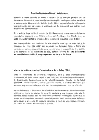 10
Complicaciones neurológicas y autoinmunes
Durante el brote ocurrido en Nueva Caledonia se observó por primera vez un
incremento de complicaciones neurológicas (meningitis, meningoencefalitis y mielitis)
o autoinmunes, (Síndrome de Guillain-Barré, (SGB), polirradiculopatía inflamatoria
desmielinizante, con parestesias o debilidades en los miembros), que podrían estar
relacionadas con la infección.
En el reciente brote de Brasil también ha sido documentada la aparición de síndromes
neurológicos asociados a una historia reciente de infección por virus Zika. En enero de
2016 El Salvador notificó la detección de un incremento inusual de casos de SGB.
Las investigaciones para confirmar la asociación de este tipo de síndromes y la
infección por virus Zika están aún en curso. Los hallazgos hasta la fecha son
consistentes con una asociación temporo-espacial entre la circulación de virus de Zika
y la aparición de un incremento de SGB, aunque todavía no está claramente
establecida la asociación, la etiopatogenia ni los factores de riesgo.
Alerta de la Organización Panamericana de la Salud (OPS)
Ante el incremento de anomalías congénitas, SGB y otras manifestaciones
autoinmunes en zonas donde circula el virus Zika, y su posible relación con este virus,
la Organización Panamericana de la Salud/Organización Mundial de la Salud
(OPS/OMS) emitió un alerta epidemiológica y recomendó a sus Estados Miembros que
establezcan y mantengan la capacidad para detectar y confirmar casos de infección.
La OPS recomendó la preparación de los servicios de salud ante una eventual demanda
adicional en todos los niveles de atención sanitaria y una demanda más alta de
servicios especializados para la atención de síndromes neurológicos y pidió que se
refuercen las actividades de consulta y control prenatal. Instó a continuar los esfuerzos
para reducir la presencia del mosquito transmisor a través de una efectiva estrategia
de control del vector y de comunicación pública.
 